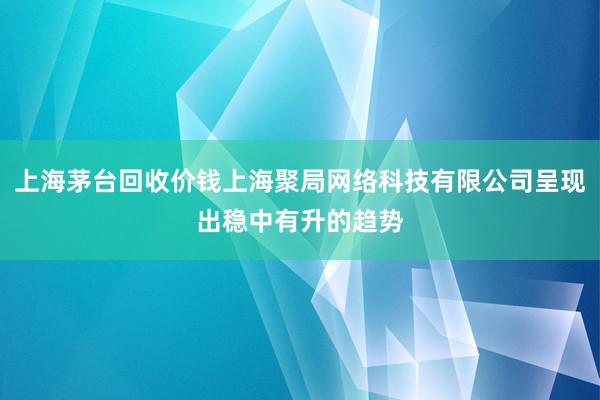 上海茅台回收价钱上海聚局网络科技有限公司呈现出稳中有升的趋势